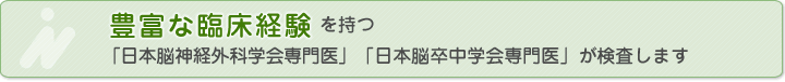 豊富な臨床経験を持つ「日本脳神経外科学会専門医」「日本脳卒中学会専門医」が検査します
