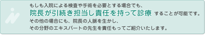 もしも入院による検査や手術を必要とする場合でも、院長が引続き担当し責任を持って診療することが可能です。その他の場合にも、院長の人脈を生かし、その分野のエキスパートの先生を責任もってご紹介いたします。